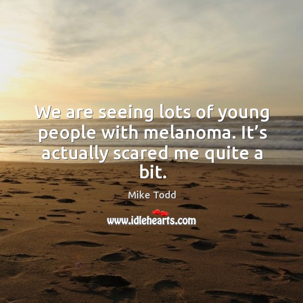 We are seeing lots of young people with melanoma. It’s actually scared me quite a bit. Mike Todd Picture Quote