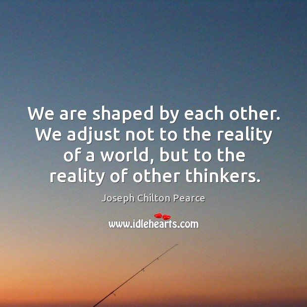 We are shaped by each other. We adjust not to the reality of a world, but to the reality of other thinkers. Joseph Chilton Pearce Picture Quote