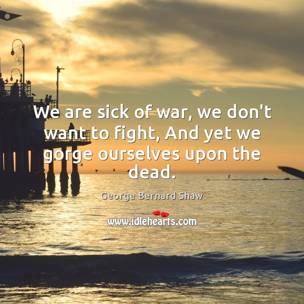 We are sick of war, we don’t want to fight, And yet we gorge ourselves upon the dead. George Bernard Shaw Picture Quote