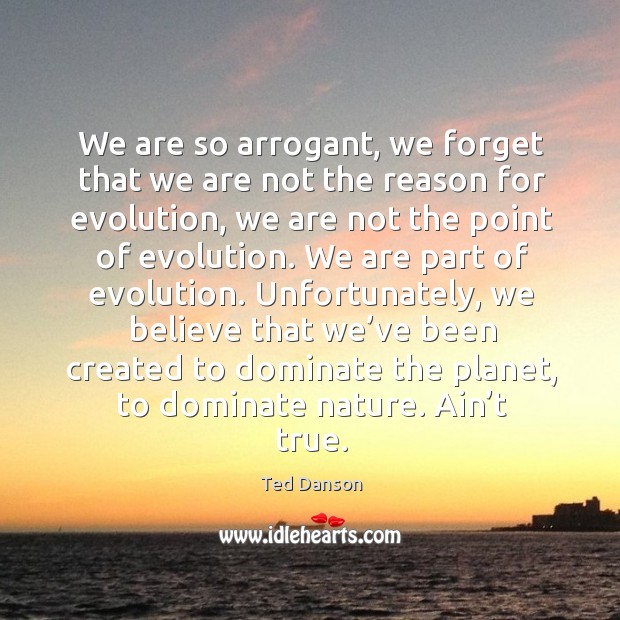 We are so arrogant, we forget that we are not the reason for evolution, we are not the Ted Danson Picture Quote