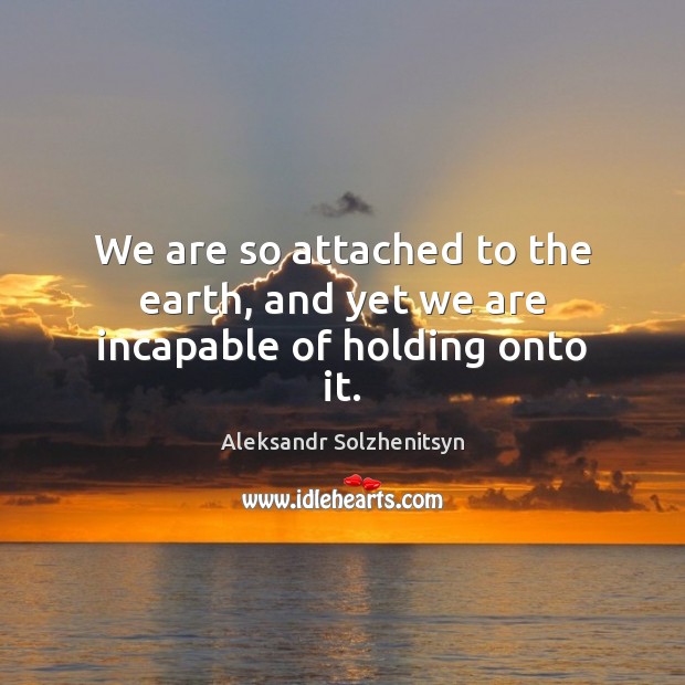 We are so attached to the earth, and yet we are incapable of holding onto it. Aleksandr Solzhenitsyn Picture Quote