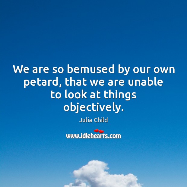 We are so bemused by our own petard, that we are unable to look at things objectively. Julia Child Picture Quote