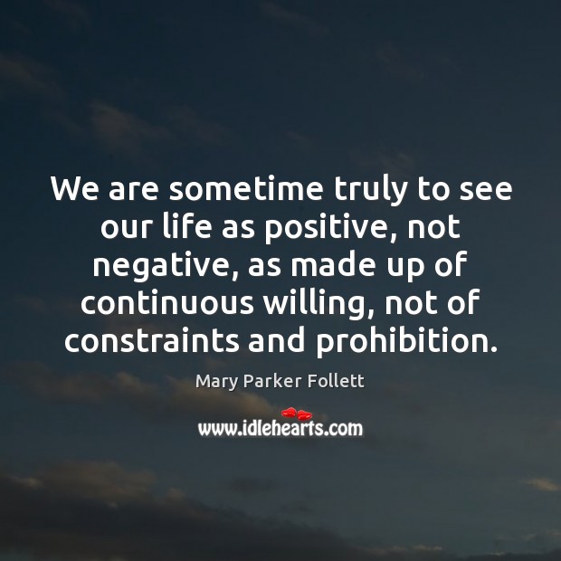 We are sometime truly to see our life as positive, not negative, Mary Parker Follett Picture Quote