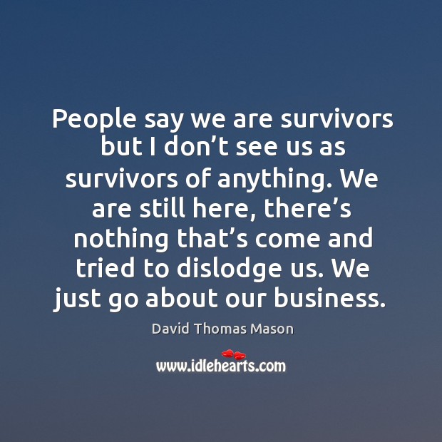We are still here, there’s nothing that’s come and tried to dislodge us. We just go about our business. David Thomas Mason Picture Quote