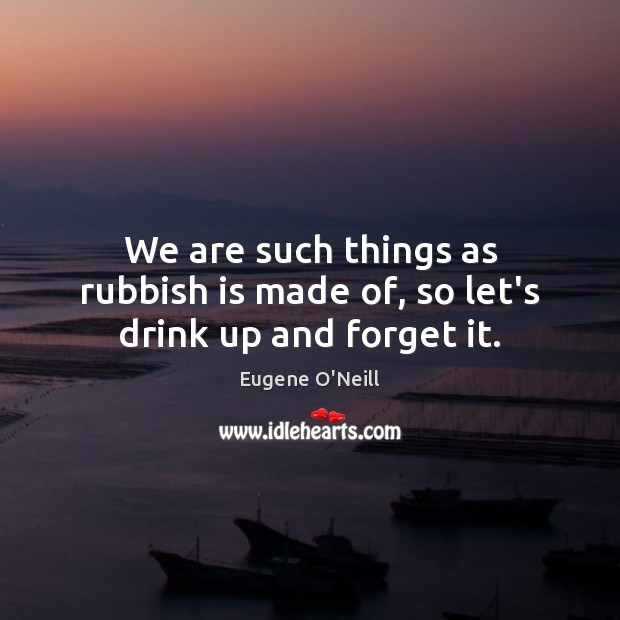 We are such things as rubbish is made of, so let’s drink up and forget it. Eugene O’Neill Picture Quote