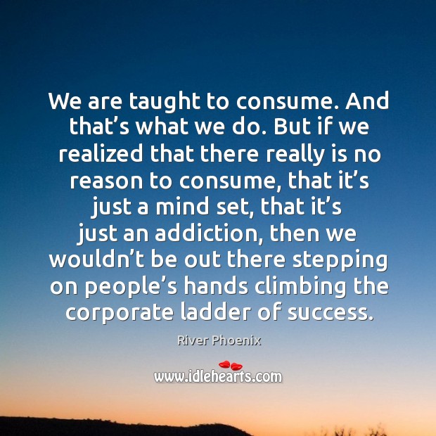 We are taught to consume. And that’s what we do. But if we realized that there really Image