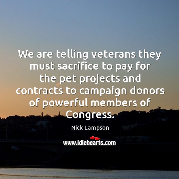 We are telling veterans they must sacrifice to pay for the pet projects and contracts to campaign donors of powerful members of congress. Nick Lampson Picture Quote
