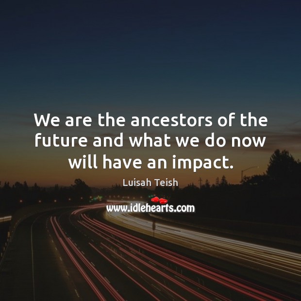 We are the ancestors of the future and what we do now will have an impact. Image