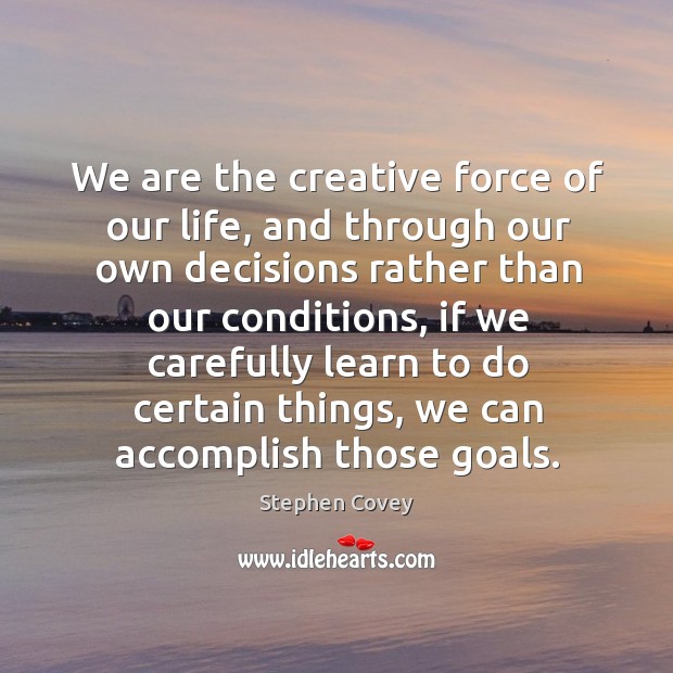 We are the creative force of our life, and through our own decisions rather than our conditions Stephen Covey Picture Quote