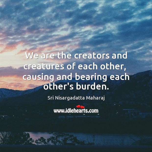 We are the creators and creatures of each other,  causing and bearing each other’s burden. Sri Nisargadatta Maharaj Picture Quote