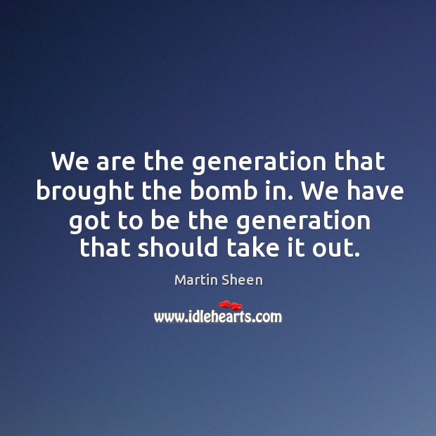 We are the generation that brought the bomb in. We have got to be the generation that should take it out. Martin Sheen Picture Quote