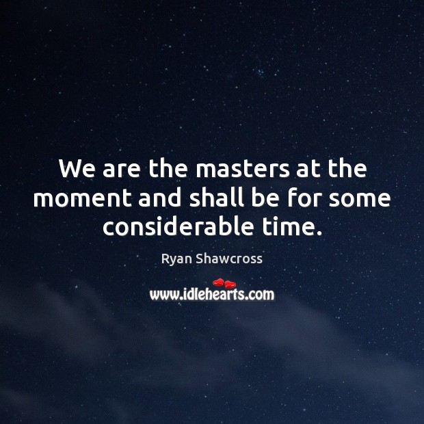 We are the masters at the moment and shall be for some considerable time. Image