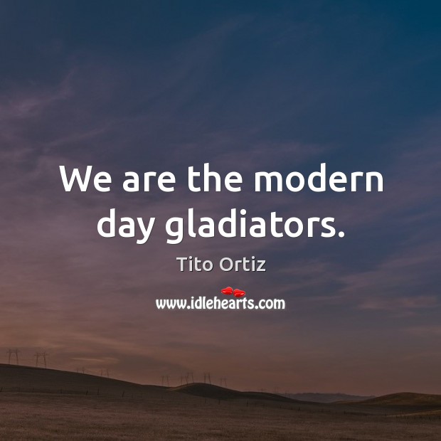We are the modern day gladiators. 