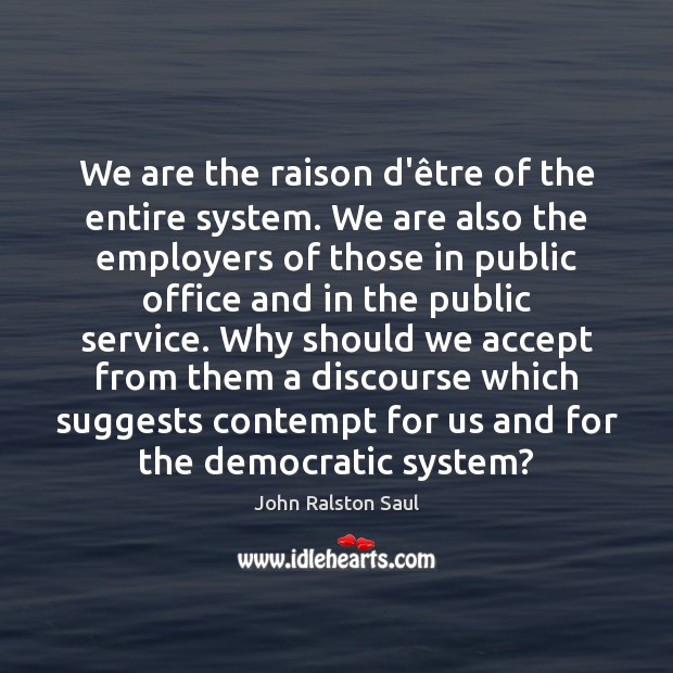 We are the raison d’être of the entire system. We are John Ralston Saul Picture Quote