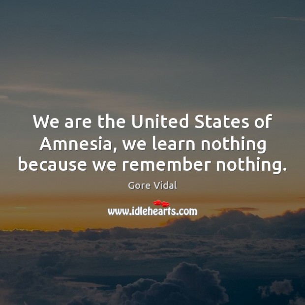 We are the United States of Amnesia, we learn nothing because we remember nothing. Image