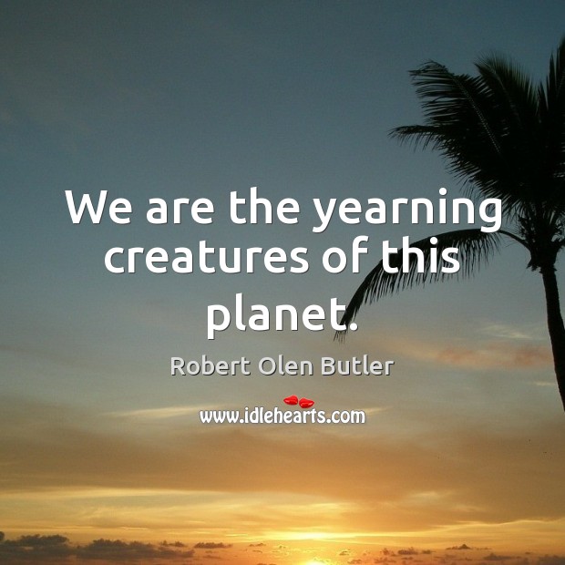We are the yearning creatures of this planet. Robert Olen Butler Picture Quote