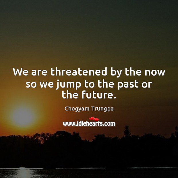 We are threatened by the now so we jump to the past or the future. Image