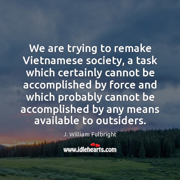 We are trying to remake Vietnamese society, a task which certainly cannot J. William Fulbright Picture Quote