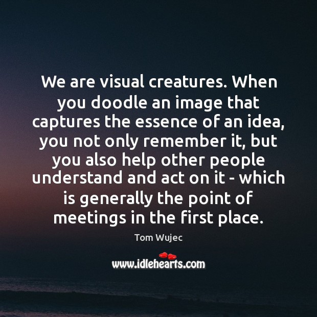 We are visual creatures. When you doodle an image that captures the Tom Wujec Picture Quote