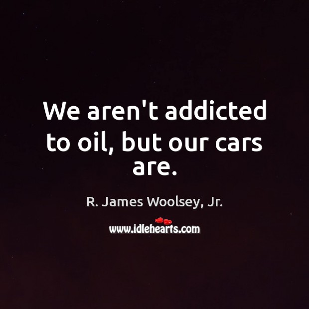 We aren’t addicted to oil, but our cars are. R. James Woolsey, Jr. Picture Quote