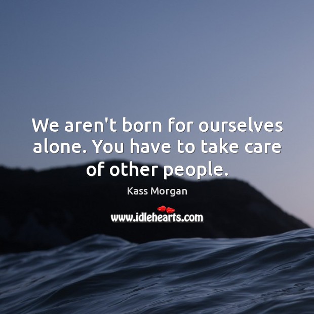 We aren’t born for ourselves alone. You have to take care of other people. Kass Morgan Picture Quote