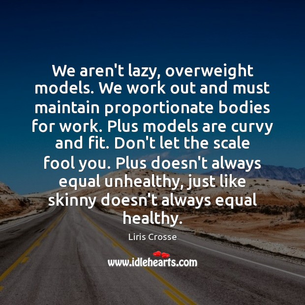 We aren’t lazy, overweight models. We work out and must maintain proportionate 