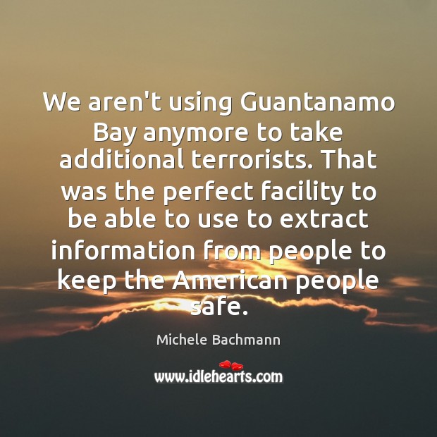 We aren’t using Guantanamo Bay anymore to take additional terrorists. That was Michele Bachmann Picture Quote