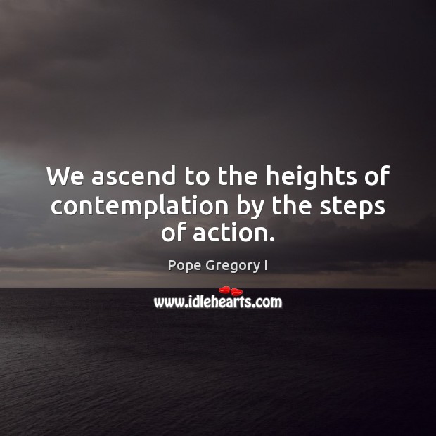 We ascend to the heights of contemplation by the steps of action. Pope Gregory I Picture Quote