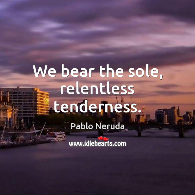 We bear the sole, relentless tenderness. Pablo Neruda Picture Quote