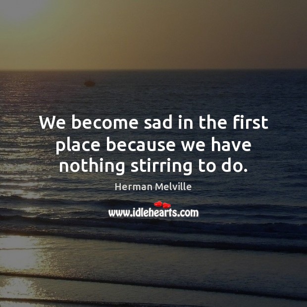 We become sad in the first place because we have nothing stirring to do. Herman Melville Picture Quote