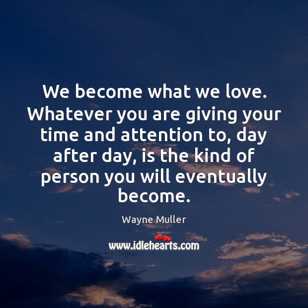 We become what we love. Whatever you are giving your time and Image