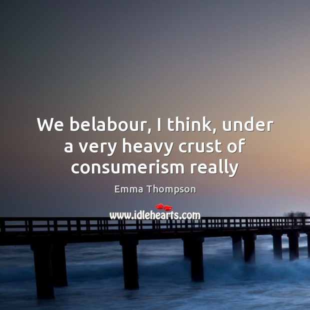 We belabour, I think, under a very heavy crust of consumerism really Emma Thompson Picture Quote