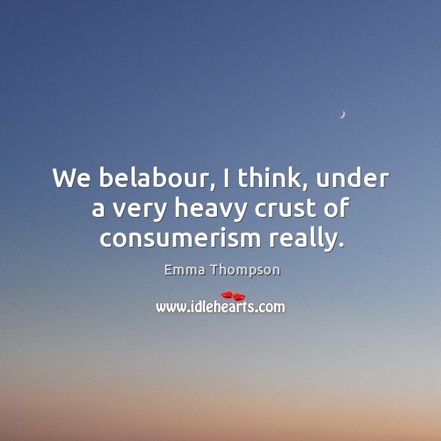 We belabour, I think, under a very heavy crust of consumerism really. Emma Thompson Picture Quote