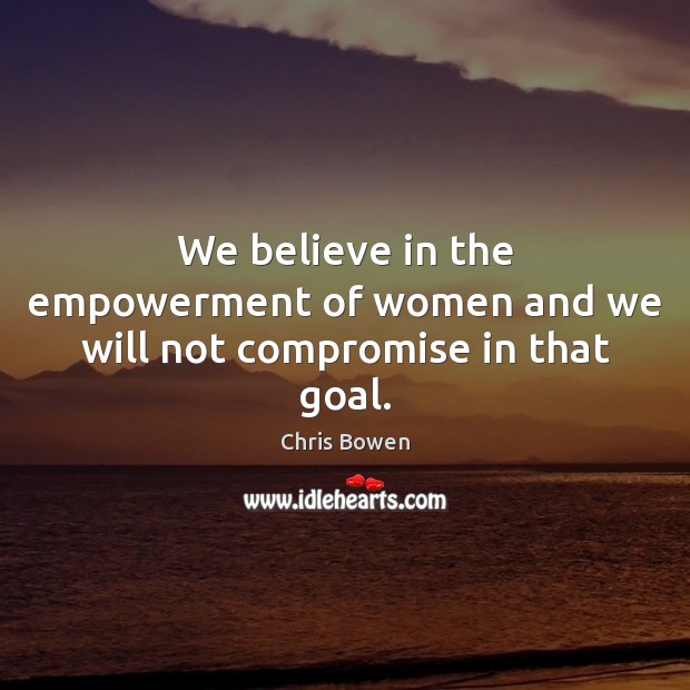 We believe in the empowerment of women and we will not compromise in that goal. Chris Bowen Picture Quote