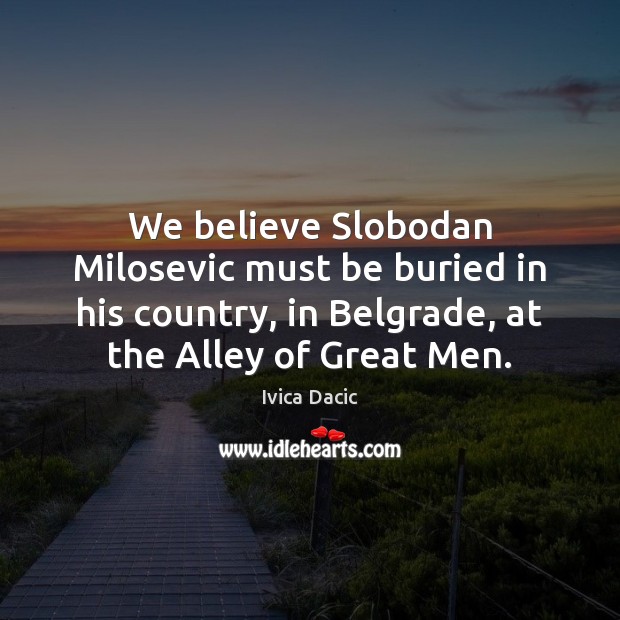 We believe Slobodan Milosevic must be buried in his country, in Belgrade, Ivica Dacic Picture Quote