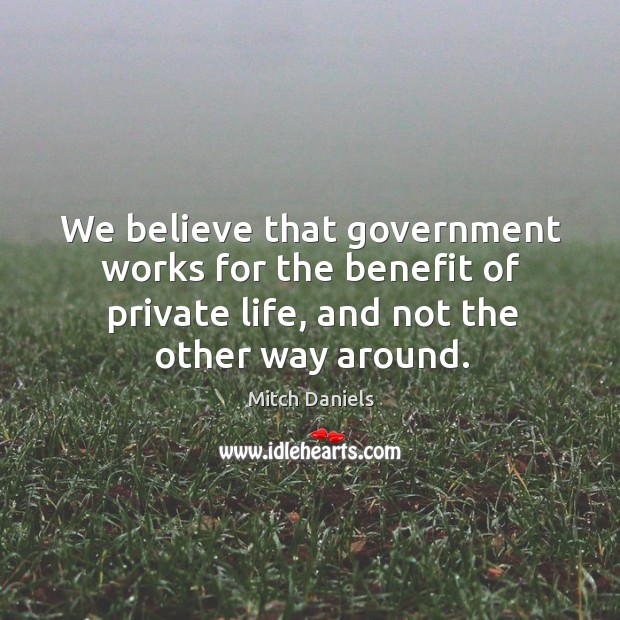 We believe that government works for the benefit of private life, and not the other way around. Mitch Daniels Picture Quote