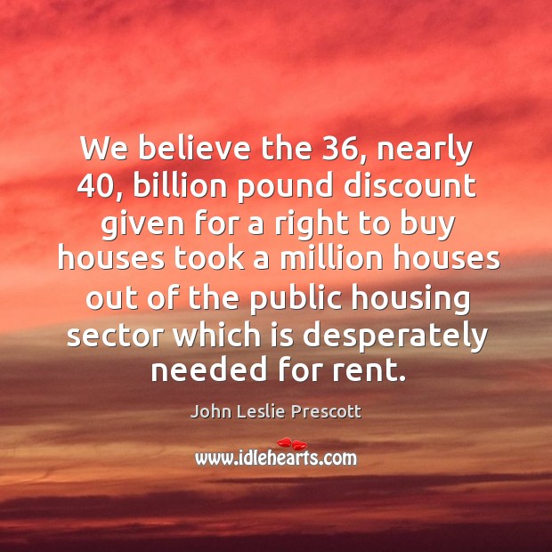 We believe the 36, nearly 40, billion pound discount given for a right to buy houses took a million houses John Leslie Prescott Picture Quote