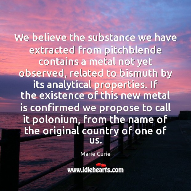 We believe the substance we have extracted from pitchblende contains a metal Marie Curie Picture Quote