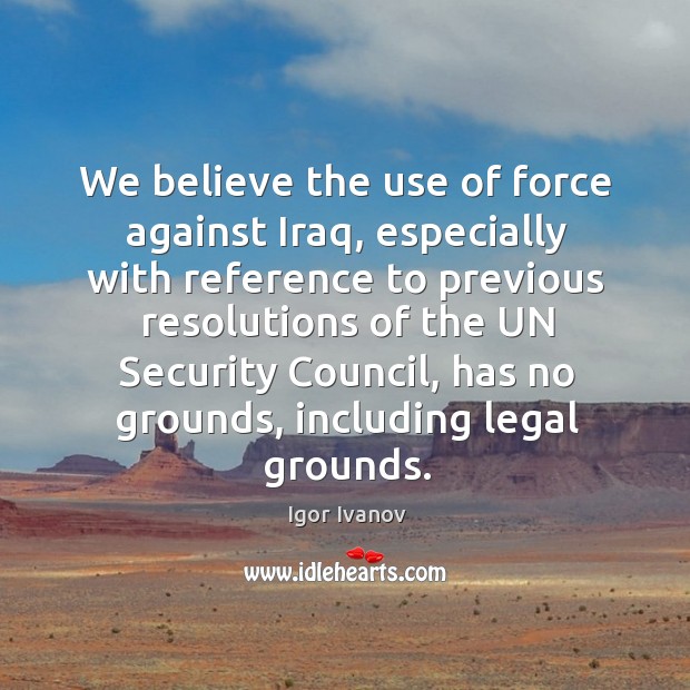 We believe the use of force against iraq, especially with reference to previous resolutions Legal Quotes Image