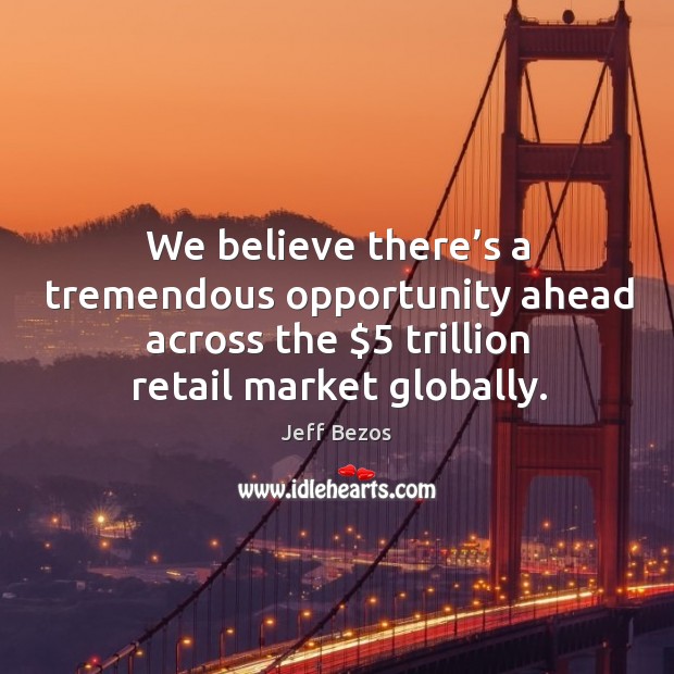 We believe there’s a tremendous opportunity ahead across the $5 trillion retail market globally. Jeff Bezos Picture Quote