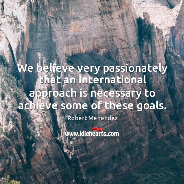 We believe very passionately that an international approach is necessary to achieve some of these goals. Robert Menendez Picture Quote