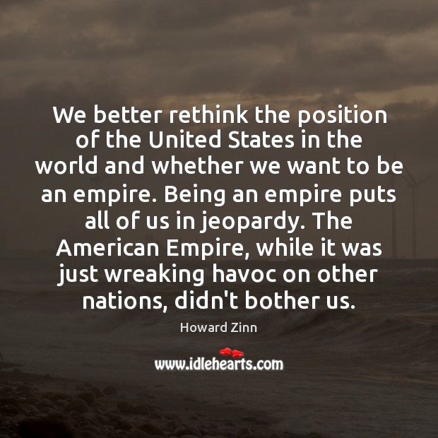 We better rethink the position of the United States in the world Howard Zinn Picture Quote