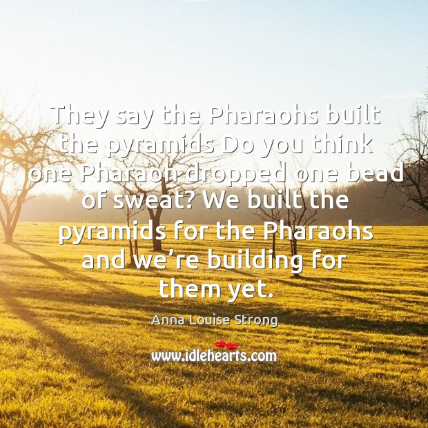 We built the pyramids for the pharaohs and we’re building for them yet. Image