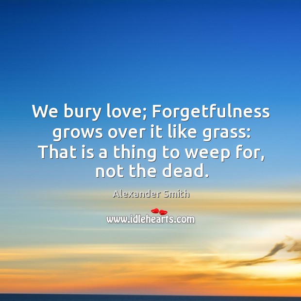 We bury love; forgetfulness grows over it like grass: that is a thing to weep for, not the dead. Alexander Smith Picture Quote