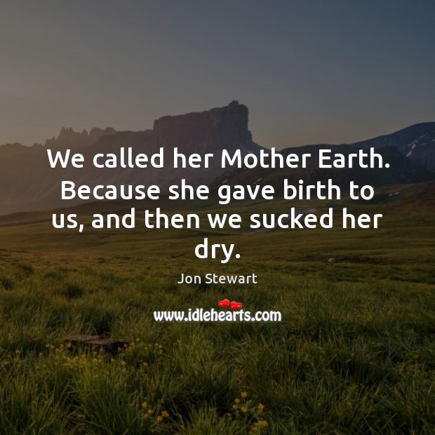 We called her Mother Earth. Because she gave birth to us, and then we sucked her dry. Jon Stewart Picture Quote