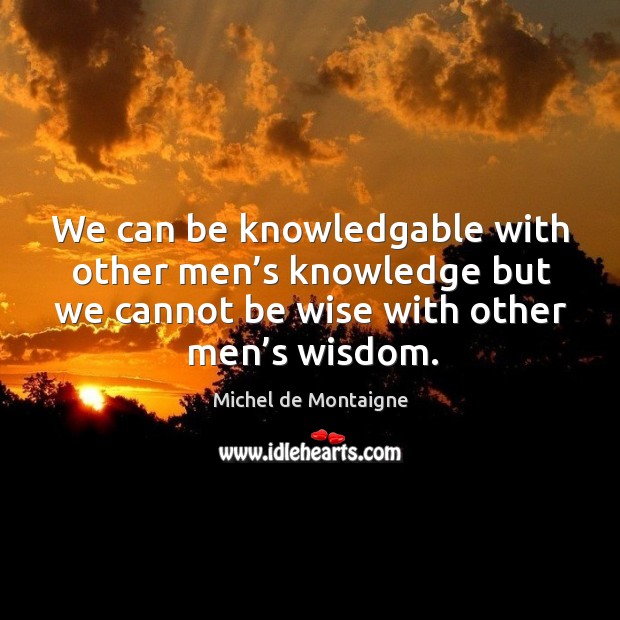 We can be knowledgable with other men’s knowledge but we cannot be wise with other men’s wisdom. Wisdom Quotes Image