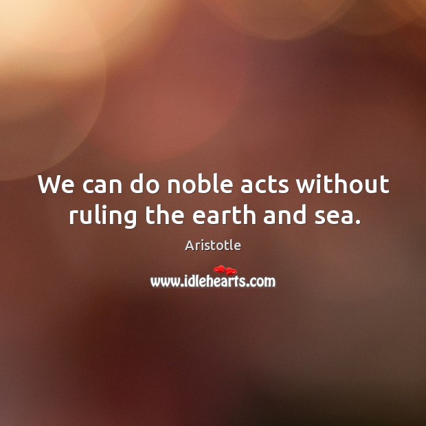 We can do noble acts without ruling the earth and sea. Image