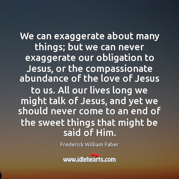 We can exaggerate about many things; but we can never exaggerate our Frederick William Faber Picture Quote