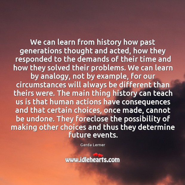 We can learn from history how past generations thought and acted, how they responded to the Gerda Lerner Picture Quote