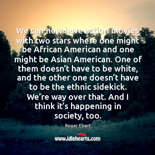 We can now have action movies with two stars where one might be african american and one might be asian american. Roger Ebert Picture Quote